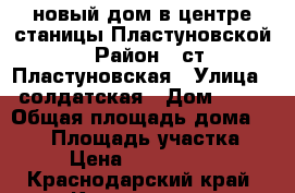 новый дом в центре станицы Пластуновской › Район ­ ст.Пластуновская › Улица ­ солдатская › Дом ­ 80 › Общая площадь дома ­ 115 › Площадь участка ­ 5 › Цена ­ 2 800 000 - Краснодарский край, Краснодар г. Недвижимость » Дома, коттеджи, дачи продажа   . Краснодарский край,Краснодар г.